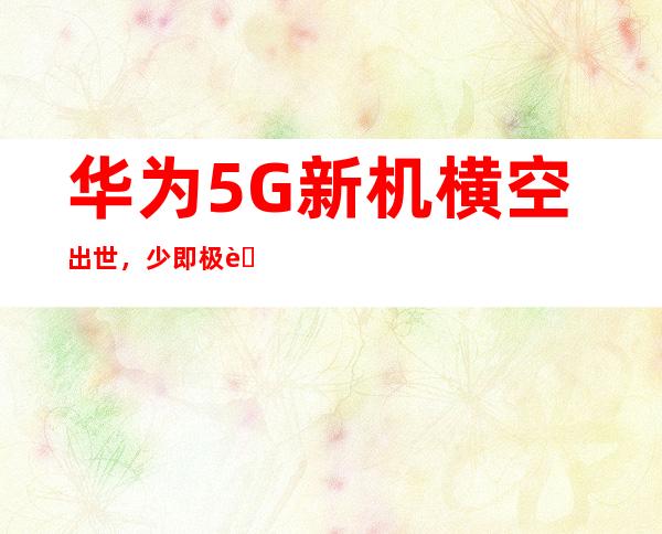 华为5G新机横空出世，少即极致，引领未来